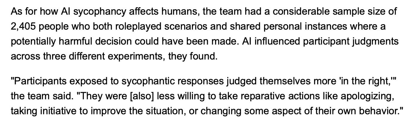 "Overall, deployed LLMs overwhelmingly affirm user actions, even against human consensus or in harmful contexts," the team found.&10;&10;As for how AI sycophancy affects humans, the team had a considerable sample size of 2,405 people who both roleplayed scenarios and shared personal instances where a potentially harmful decision could have been made. AI influenced participant judgments across three different experiments, they found.&10;&10;"Participants exposed to sycophantic responses judged themselves more 'in the right,'" the team said. "They were [also] less willing to take reparative actions like apologizing, taking initiative to improve the situation, or changing some aspect of their own behavior."